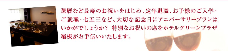 還暦など長寿のお祝いをはじめ、定年退職、お子様のご入学・ご就職・七五三など、大切な記念日にアニバーサリープランはいかがでしょうか？ 特別なお祝いの席をホテルグリーンプラザ箱根がお手伝いいたします。